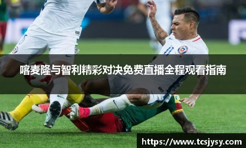喀麦隆与智利精彩对决免费直播全程观看指南